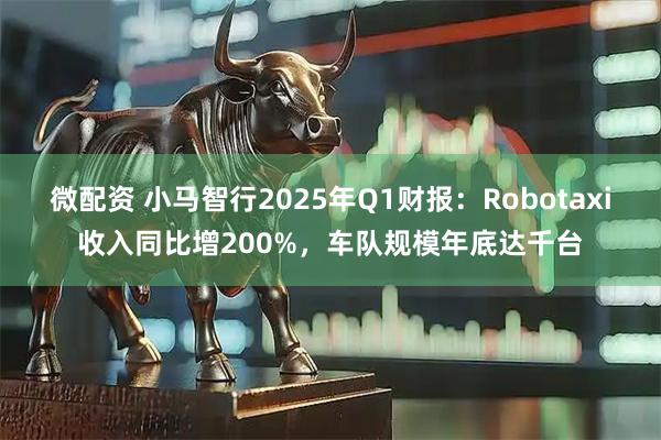 微配资 小马智行2025年Q1财报：Robotaxi收入同比增200%，车队规模年底达千台