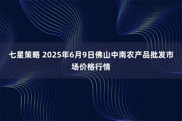 七星策略 2025年6月9日佛山中南农产品批发市场价格行情