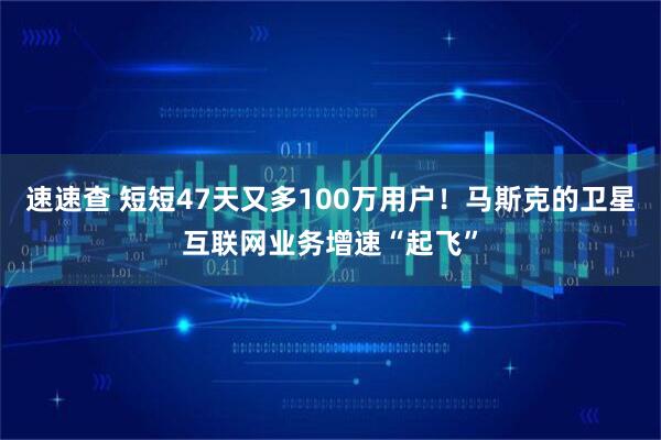 速速查 短短47天又多100万用户！马斯克的卫星互联网业务增速“起飞”