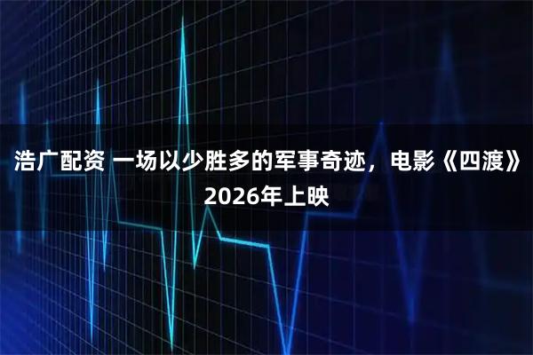 浩广配资 一场以少胜多的军事奇迹，电影《四渡》2026年上映