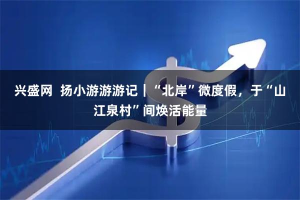 兴盛网  扬小游游游记｜“北岸”微度假，于“山江泉村”间焕活能量