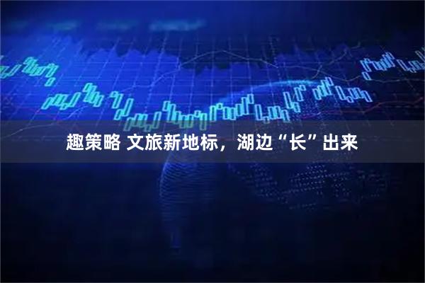 趣策略 文旅新地标，湖边“长”出来