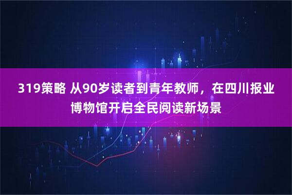 319策略 从90岁读者到青年教师，在四川报业博物馆开启全民阅读新场景
