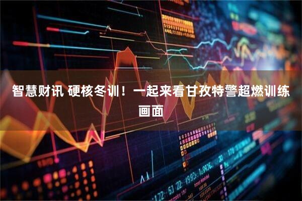 智慧财讯 硬核冬训!一起来看甘孜特警超燃训练画面