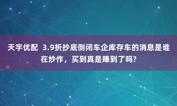 天宇优配  3.9折抄底倒闭车企库存车的消息是谁在炒作，买到真是赚到了吗?