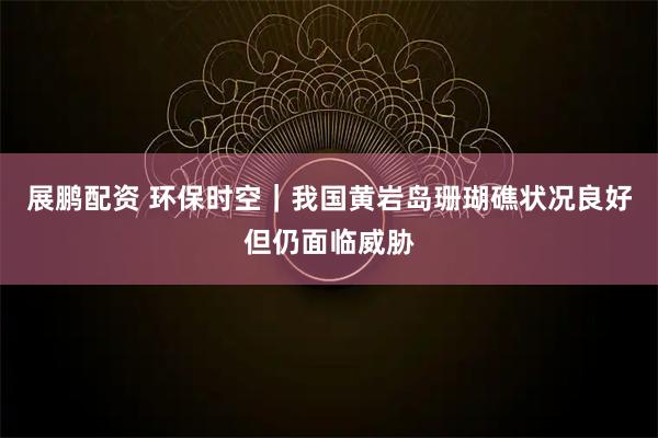 展鹏配资 环保时空｜我国黄岩岛珊瑚礁状况良好但仍面临威胁