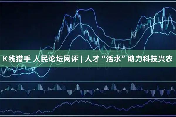 K线猎手 人民论坛网评 | 人才“活水”助力科技兴农