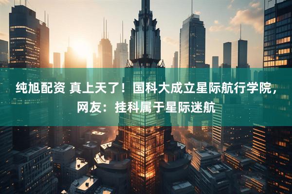 纯旭配资 真上天了！国科大成立星际航行学院，网友：挂科属于星际迷航