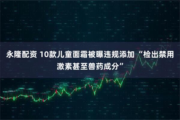 永隆配资 10款儿童面霜被曝违规添加 “检出禁用激素甚至兽药成分”