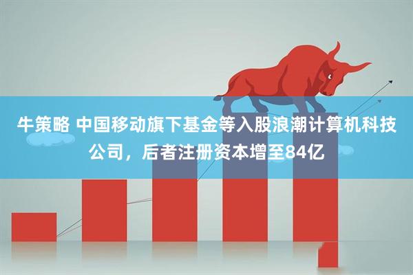 牛策略 中国移动旗下基金等入股浪潮计算机科技公司，后者注册资本增至84亿