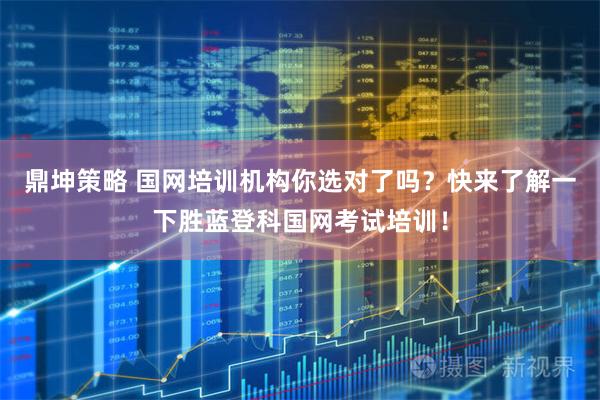 鼎坤策略 国网培训机构你选对了吗？快来了解一下胜蓝登科国网考试培训！