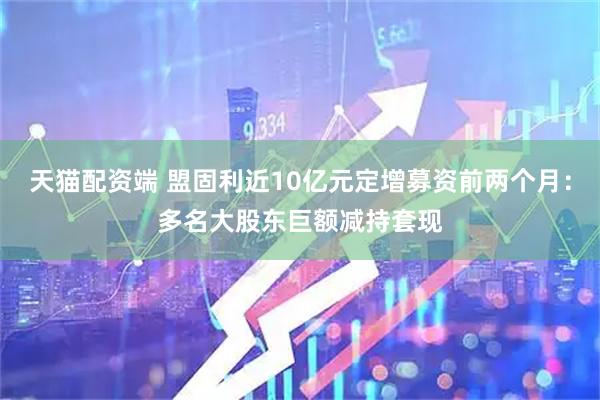 天猫配资端 盟固利近10亿元定增募资前两个月：多名大股东巨额减持套现